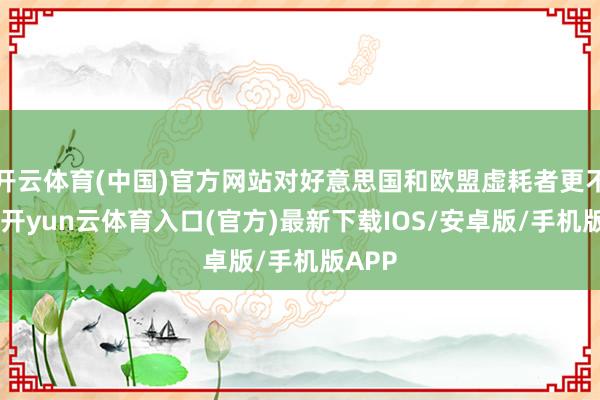 开云体育(中国)官方网站对好意思国和欧盟虚耗者更不利”-开yun云体育入口(官方)最新下载IOS/安卓版/手机版APP
