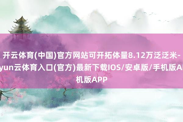 开云体育(中国)官方网站可开拓体量8.12万泛泛米-开yun云体育入口(官方)最新下载IOS/安卓版/手机版APP