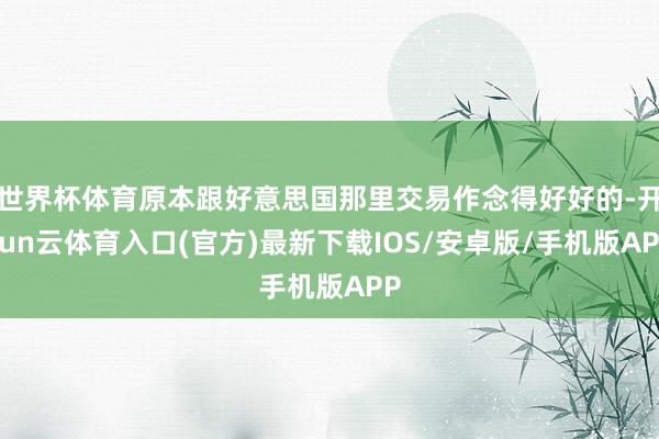 世界杯体育原本跟好意思国那里交易作念得好好的-开yun云体育入口(官方)最新下载IOS/安卓版/手机版APP