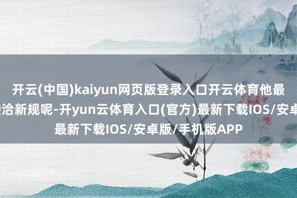开云(中国)kaiyun网页版登录入口开云体育他最近正带着团队接洽新规呢-开yun云体育入口(官方)最新下载IOS/安卓版/手机版APP