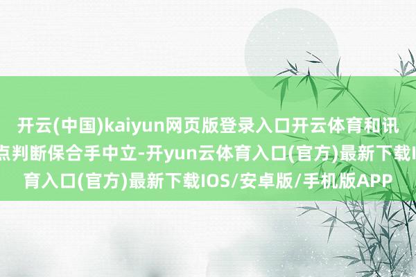 开云(中国)kaiyun网页版登录入口开云体育和讯网站对文中论说、不雅点判断保合手中立-开yun云体育入口(官方)最新下载IOS/安卓版/手机版APP