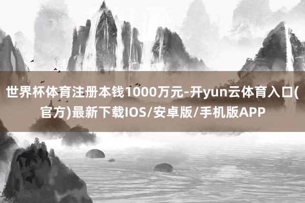 世界杯体育注册本钱1000万元-开yun云体育入口(官方)最新下载IOS/安卓版/手机版APP