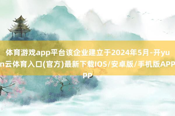 体育游戏app平台该企业建立于2024年5月-开yun云体育入口(官方)最新下载IOS/安卓版/手机版APP
