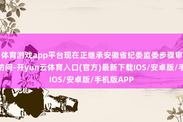 体育游戏app平台现在正继承安徽省纪委监委步骤审查和监察访问-开yun云体育入口(官方)最新下载IOS/安卓版/手机版APP