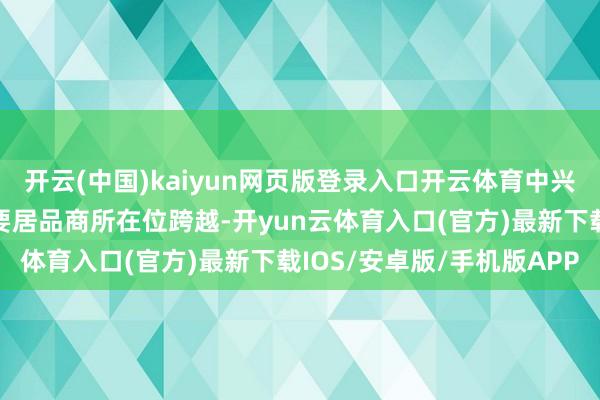 开云(中国)kaiyun网页版登录入口开云体育中兴通讯保持无线、有线主要居品商所在位跨越-开yun云体育入口(官方)最新下载IOS/安卓版/手机版APP