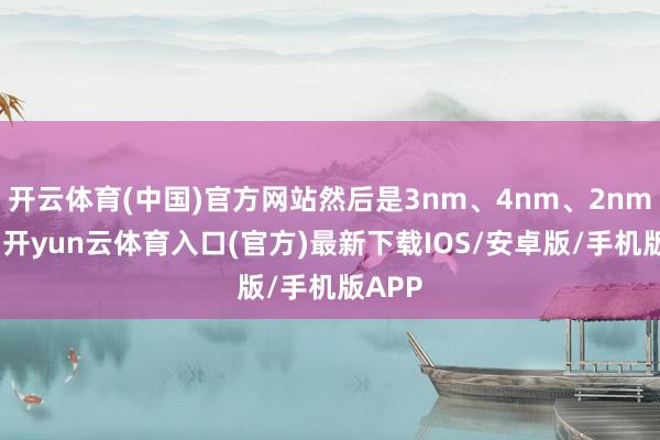 开云体育(中国)官方网站然后是3nm、4nm、2nm这些-开yun云体育入口(官方)最新下载IOS/安卓版/手机版APP