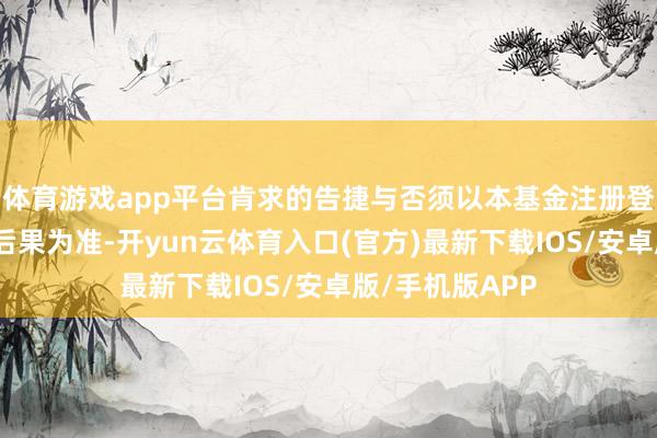 体育游戏app平台肯求的告捷与否须以本基金注册登记机构的说明后果为准-开yun云体育入口(官方)最新下载IOS/安卓版/手机版APP