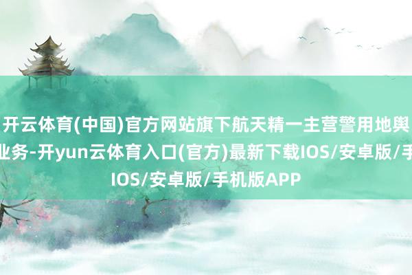 开云体育(中国)官方网站旗下航天精一主营警用地舆信息数据业务-开yun云体育入口(官方)最新下载IOS/安卓版/手机版APP