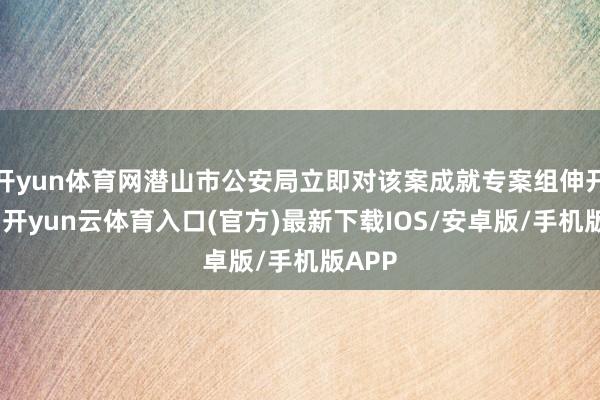 开yun体育网潜山市公安局立即对该案成就专案组伸开窥伺-开yun云体育入口(官方)最新下载IOS/安卓版/手机版APP
