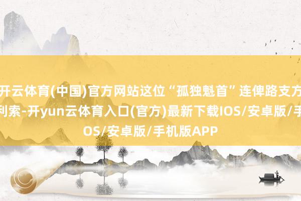 开云体育(中国)官方网站这位“孤独魁首”连俾路支方言都说不利索-开yun云体育入口(官方)最新下载IOS/安卓版/手机版APP