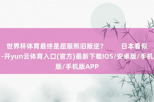 世界杯体育最终是屈服照旧叛逆？        日本看似协调了-开yun云体育入口(官方)最新下载IOS/安卓版/手机版APP