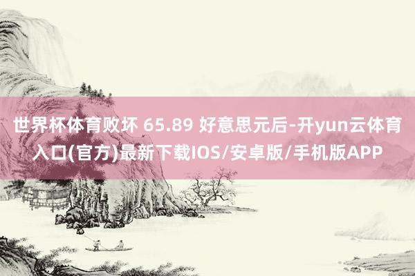 世界杯体育败坏 65.89 好意思元后-开yun云体育入口(官方)最新下载IOS/安卓版/手机版APP