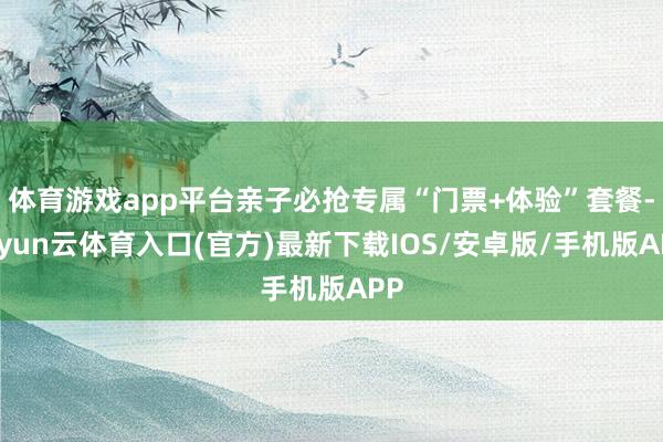 体育游戏app平台亲子必抢专属“门票+体验”套餐-开yun云体育入口(官方)最新下载IOS/安卓版/手机版APP