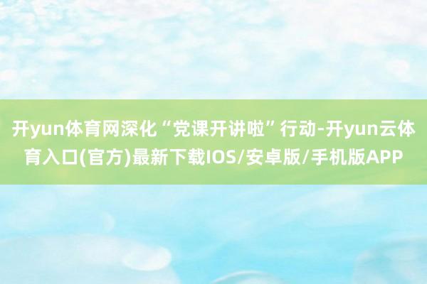 开yun体育网深化“党课开讲啦”行动-开yun云体育入口(官方)最新下载IOS/安卓版/手机版APP