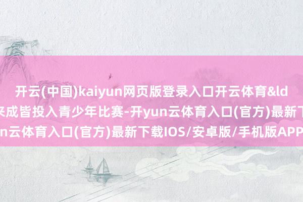 开云(中国)kaiyun网页版登录入口开云体育&ldquo;这是我第一次带队来成皆投入青少年比赛-开yun云体育入口(官方)最新下载IOS/安卓版/手机版APP