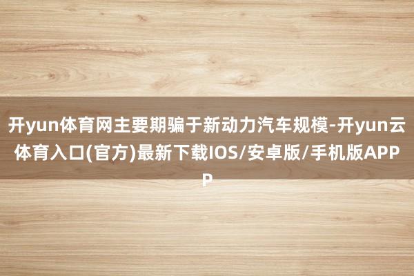 开yun体育网主要期骗于新动力汽车规模-开yun云体育入口(官方)最新下载IOS/安卓版/手机版APP