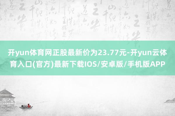 开yun体育网正股最新价为23.77元-开yun云体育入口(官方)最新下载IOS/安卓版/手机版APP