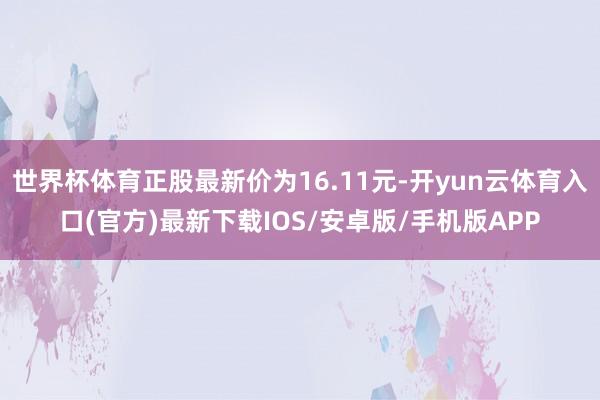 世界杯体育正股最新价为16.11元-开yun云体育入口(官方)最新下载IOS/安卓版/手机版APP