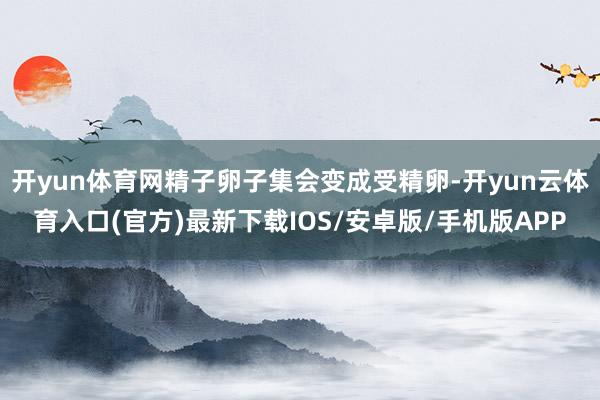 开yun体育网精子卵子集会变成受精卵-开yun云体育入口(官方)最新下载IOS/安卓版/手机版APP