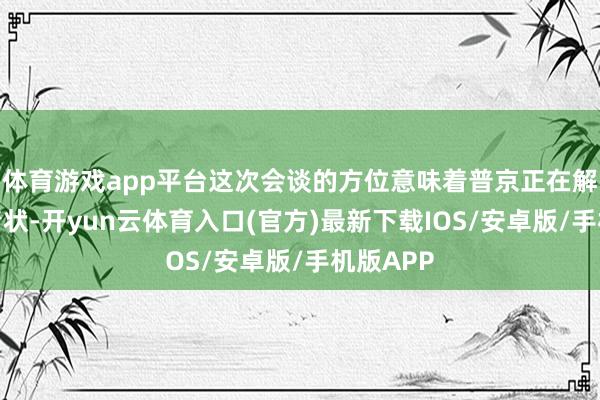 体育游戏app平台这次会谈的方位意味着普京正在解脱孤单情状-开yun云体育入口(官方)最新下载IOS/安卓版/手机版APP