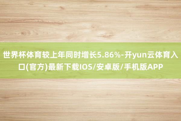 世界杯体育较上年同时增长5.86%-开yun云体育入口(官方)最新下载IOS/安卓版/手机版APP
