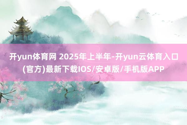 开yun体育网 　　2025年上半年-开yun云体育入口(官方)最新下载IOS/安卓版/手机版APP