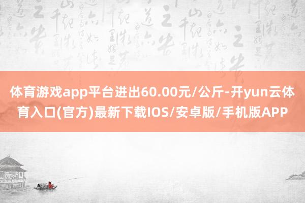 体育游戏app平台进出60.00元/公斤-开yun云体育入口(官方)最新下载IOS/安卓版/手机版APP