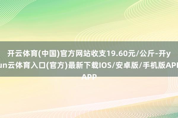 开云体育(中国)官方网站收支19.60元/公斤-开yun云体育入口(官方)最新下载IOS/安卓版/手机版APP