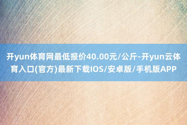 开yun体育网最低报价40.00元/公斤-开yun云体育入口(官方)最新下载IOS/安卓版/手机版APP