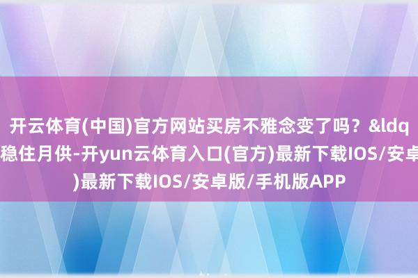 开云体育(中国)官方网站买房不雅念变了吗？&ldquo;若是有身手稳住月供-开yun云体育入口(官方)最新下载IOS/安卓版/手机版APP
