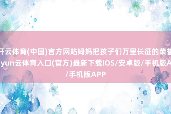 开云体育(中国)官方网站姆妈把孩子们万里长征的荣誉-开yun云体育入口(官方)最新下载IOS/安卓版/手机版APP