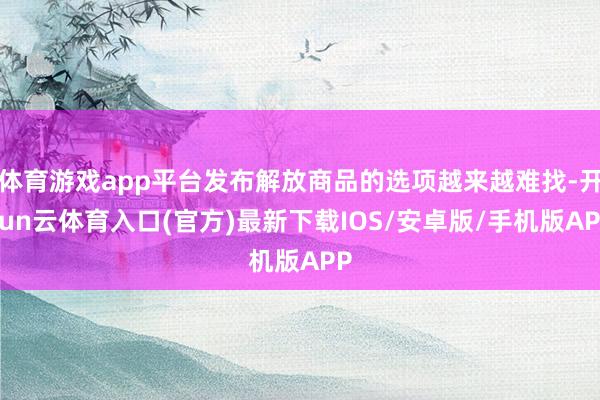 体育游戏app平台发布解放商品的选项越来越难找-开yun云体育入口(官方)最新下载IOS/安卓版/手机版APP