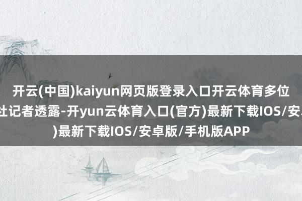开云(中国)kaiyun网页版登录入口开云体育多位业内众人向财联社记者透露-开yun云体育入口(官方)最新下载IOS/安卓版/手机版APP