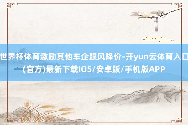 世界杯体育激励其他车企跟风降价-开yun云体育入口(官方)最新下载IOS/安卓版/手机版APP
