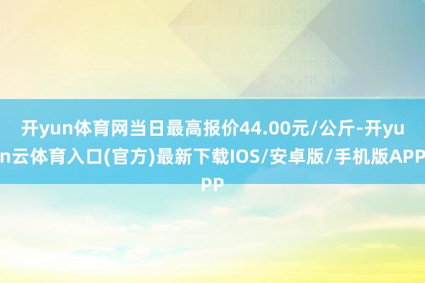 开yun体育网当日最高报价44.00元/公斤-开yun云体育入口(官方)最新下载IOS/安卓版/手机版APP