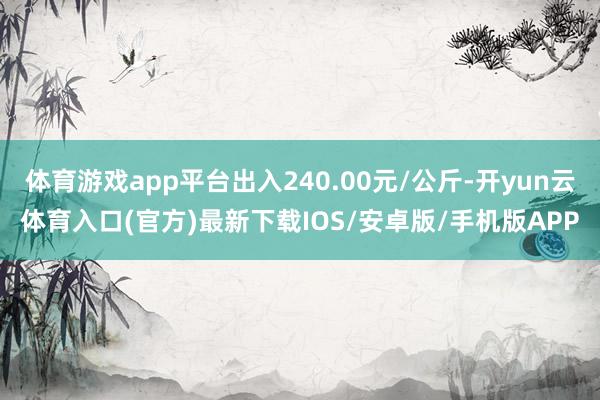 体育游戏app平台出入240.00元/公斤-开yun云体育入口(官方)最新下载IOS/安卓版/手机版APP