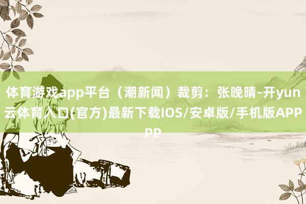 体育游戏app平台（潮新闻）裁剪：张晚晴-开yun云体育入口(官方)最新下载IOS/安卓版/手机版APP