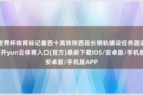 世界杯体育标记着西十高铁陕西段长钢轨铺设任务圆满完成-开yun云体育入口(官方)最新下载IOS/安卓版/手机版APP