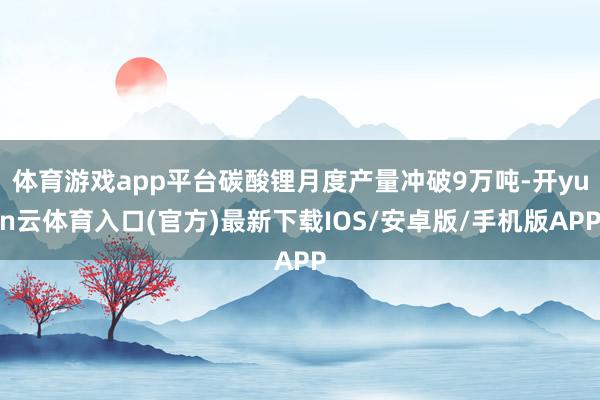 体育游戏app平台碳酸锂月度产量冲破9万吨-开yun云体育入口(官方)最新下载IOS/安卓版/手机版APP