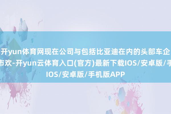开yun体育网现在公司与包括比亚迪在内的头部车企保抓知道市欢-开yun云体育入口(官方)最新下载IOS/安卓版/手机版APP
