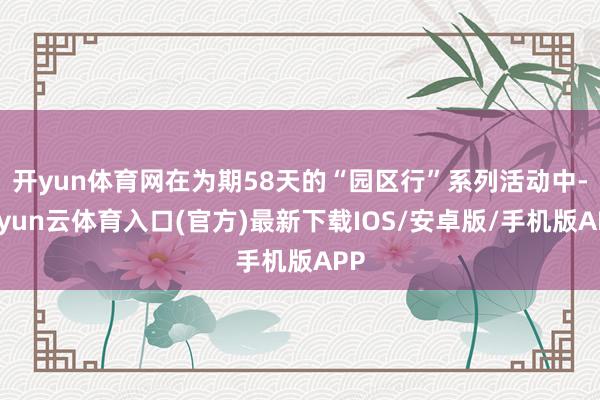 开yun体育网在为期58天的“园区行”系列活动中-开yun云体育入口(官方)最新下载IOS/安卓版/手机版APP