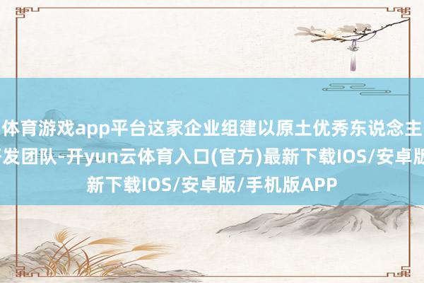 体育游戏app平台这家企业组建以原土优秀东说念主才为主体的研发团队-开yun云体育入口(官方)最新下载IOS/安卓版/手机版APP