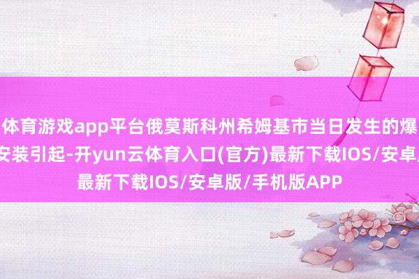 体育游戏app平台俄莫斯科州希姆基市当日发生的爆炸事故由燃烧安装引起-开yun云体育入口(官方)最新下载IOS/安卓版/手机版APP