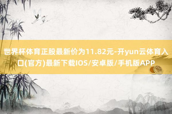 世界杯体育正股最新价为11.82元-开yun云体育入口(官方)最新下载IOS/安卓版/手机版APP