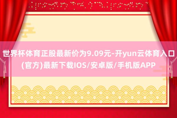 世界杯体育正股最新价为9.09元-开yun云体育入口(官方)最新下载IOS/安卓版/手机版APP