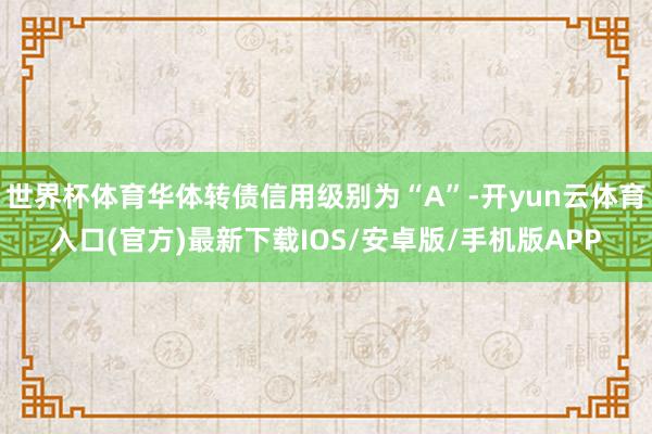 世界杯体育华体转债信用级别为“A”-开yun云体育入口(官方)最新下载IOS/安卓版/手机版APP